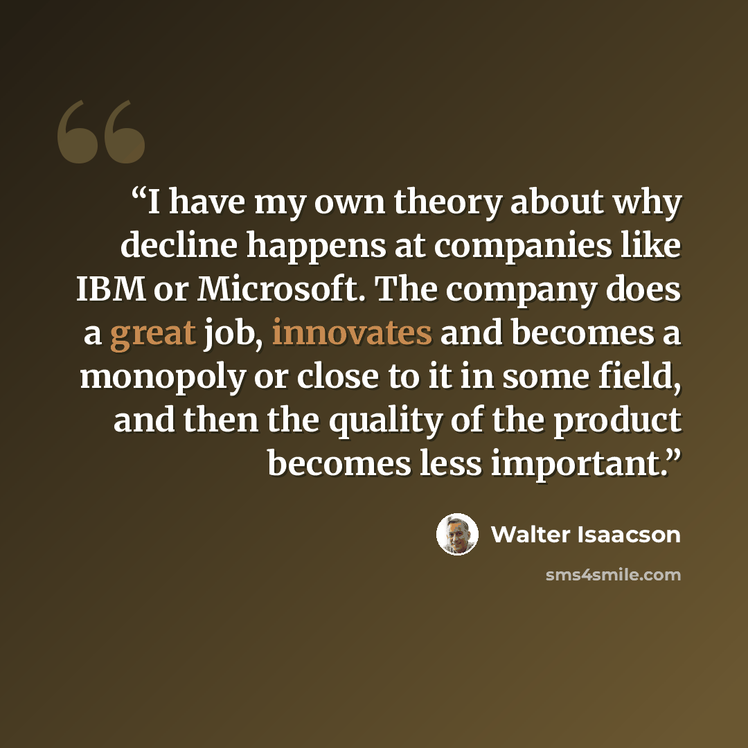 “I have my own theory about why decline happens at companies like IBM or Microsoft. The company does a great job, innovates and becomes a monopoly or close to it in some field, and then the quality of the product becomes less important.” quote by Walter Isaacson