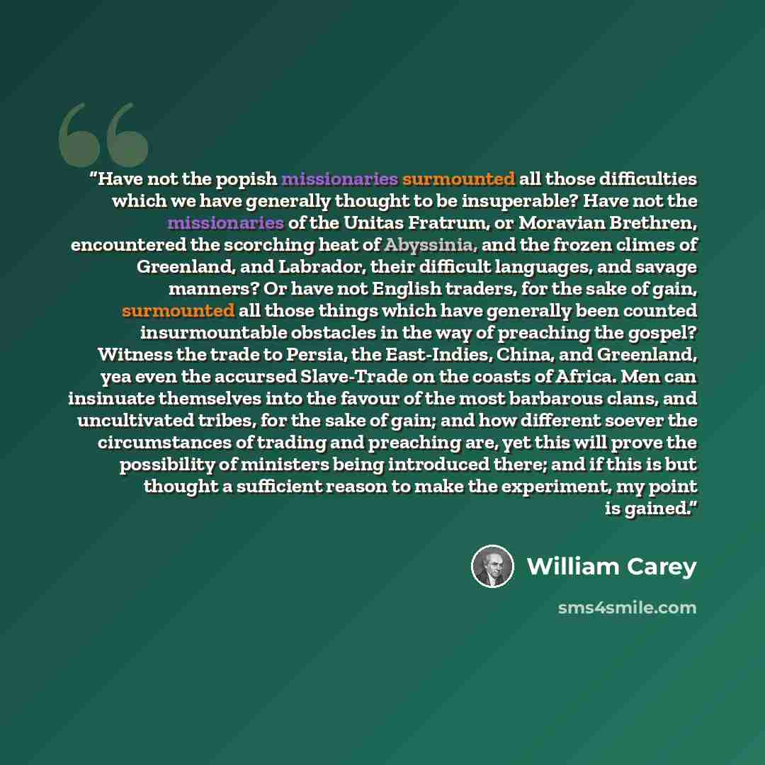 “Have not the popish missionaries surmounted all those difficulties which we have generally thought to be insuperable? Have not the missionaries of the Unitas Fratrum, or Moravian Brethren, encountered the scorching heat of Abyssinia, and the frozen climes of Greenland, and Labrador, their…” quote by William Carey