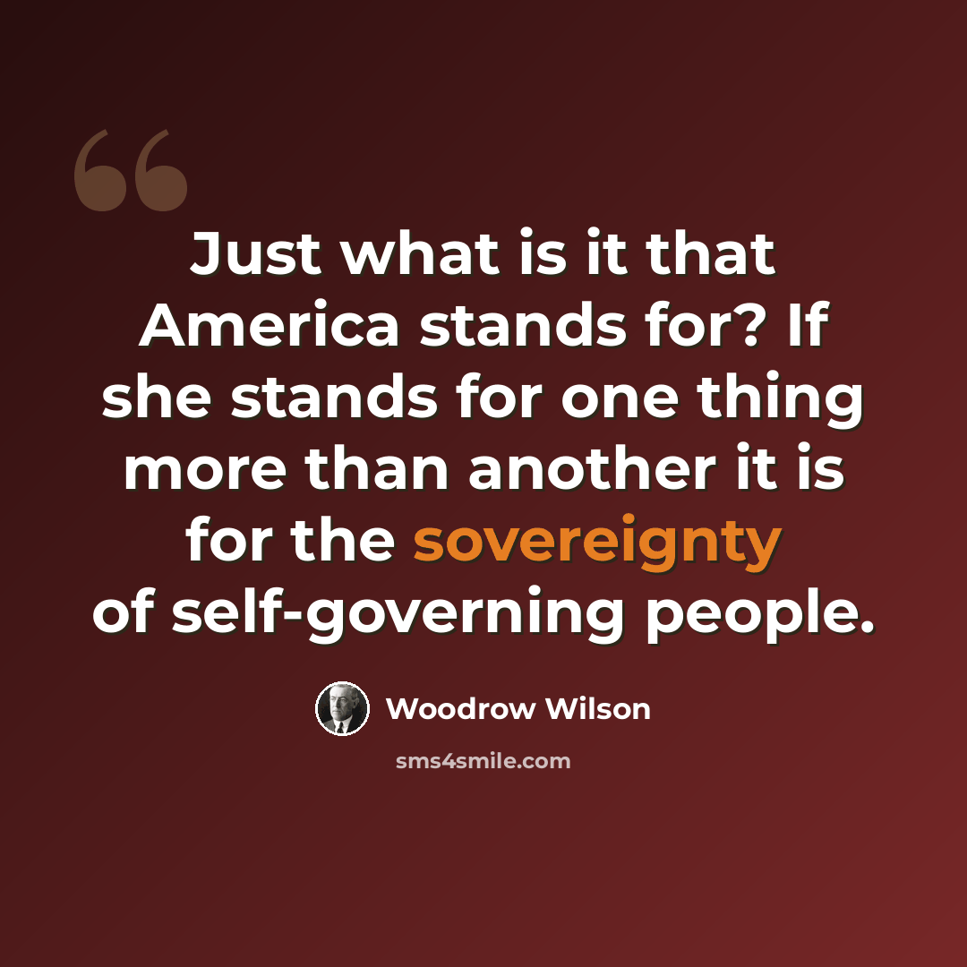 “Just what is it that America stands for? If she stands for one thing more than another it is for the sovereignty of self-governing people.” quote by Woodrow Wilson