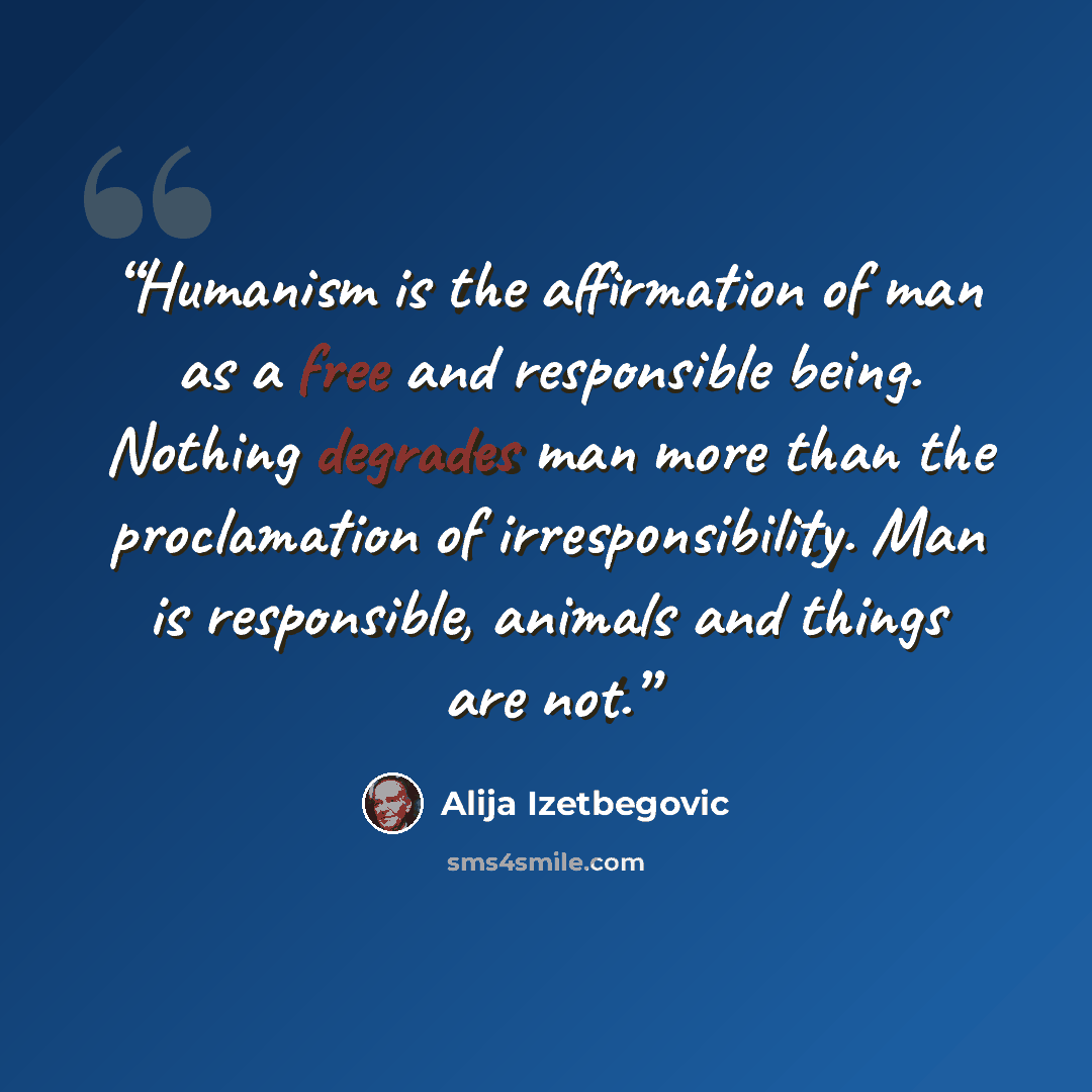 “Humanism is the affirmation of man as a free and responsible being. Nothing degrades man more than the proclamation of irresponsibility. Man is responsible, animals and things are not.” quote by Alija Izetbegović