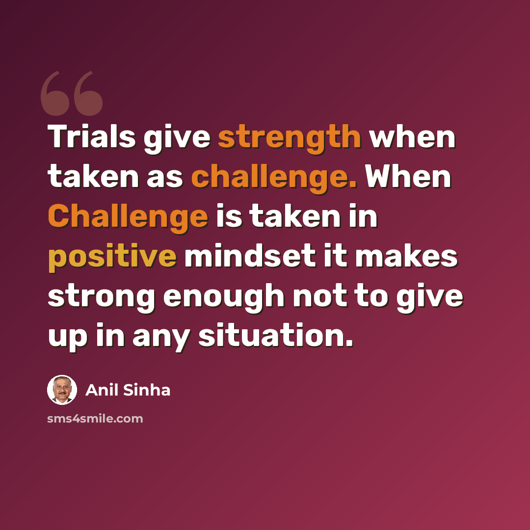 “Trials give strength when taken as challenge. When Challenge is taken in positive mindset it makes strong enough not to give up in any situation.” quote by Anil Sinha