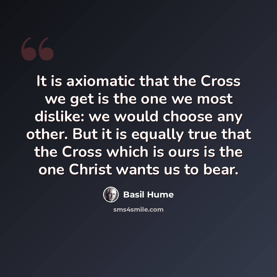 “It is axiomatic that the Cross we get is the one we most dislike: we would choose any other. But it is equally true that the Cross which is ours is the one Christ wants us to bear.” quote by Basil Hume