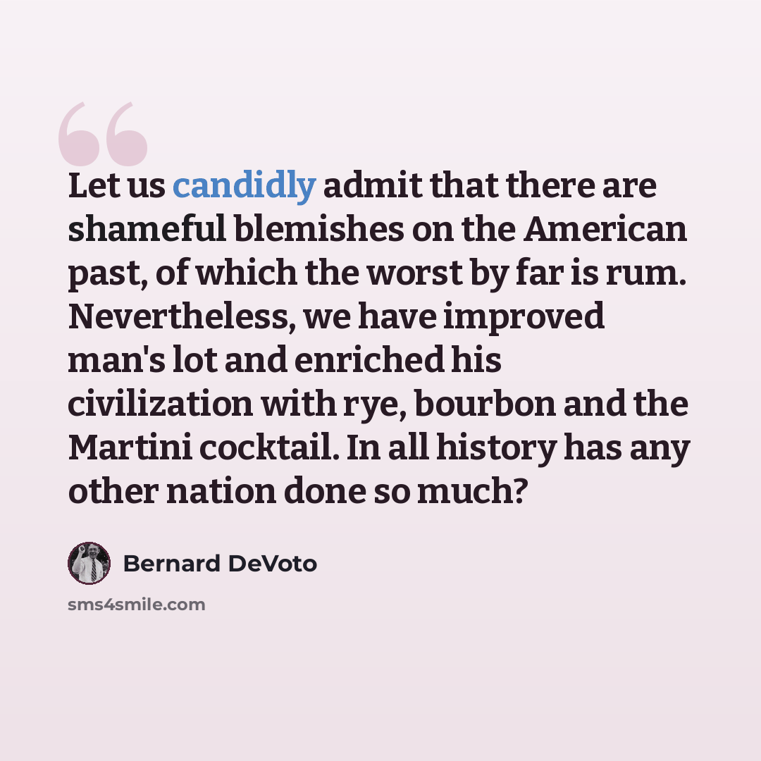 “Let us candidly admit that there are shameful blemishes on the American past, of which the worst by far is rum. Nevertheless, we have improved man's lot and enriched his civilization with rye, bourbon and the Martini cocktail. In all history has any other nation done so much?” quote by Bernard DeVoto