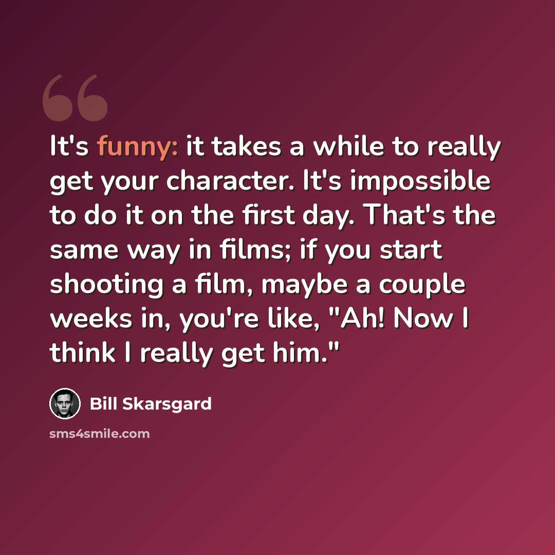 “It's funny: it takes a while to really get your character. It's impossible to do it on the first day. That's the same way in films; if you start shooting a film, maybe a couple weeks in, you're like, "Ah! Now I think I really get him."” quote by Bill Skarsgard
