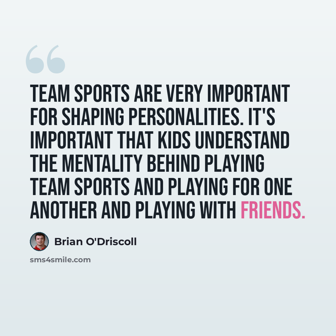 “Team sports are very important for shaping personalities. It's important that kids understand the mentality behind playing team sports and playing for one another and playing with friends.” quote by Brian O'Driscoll