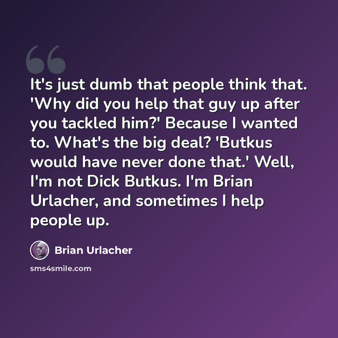 “It's just dumb that people think that. 'Why did you help that guy up after you tackled him?' Because I wanted to. What's the big deal? 'Butkus would have never done that.' Well, I'm not Dick Butkus. I'm Brian Urlacher, and sometimes I help people up.” quote by Brian Urlacher