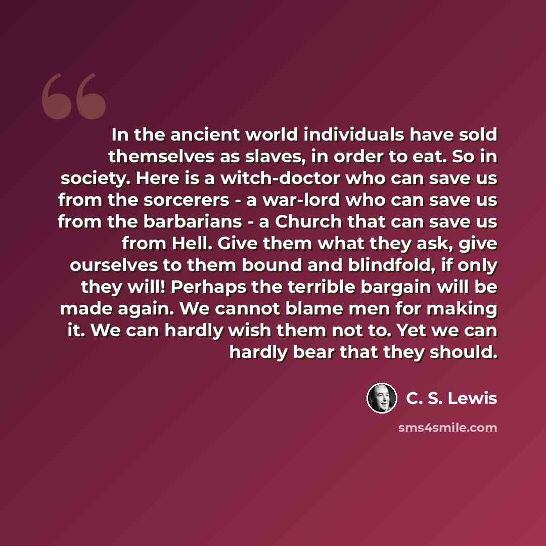 “In the ancient world individuals have sold themselves as slaves, in order to eat. So in society. Here is a witch-doctor who can save us from the sorcerers - a war-lord who can save us from the barbarians - a Church that can save us from Hell. Give them what they ask, give ourselves to them bound…” quote by C. S. Lewis