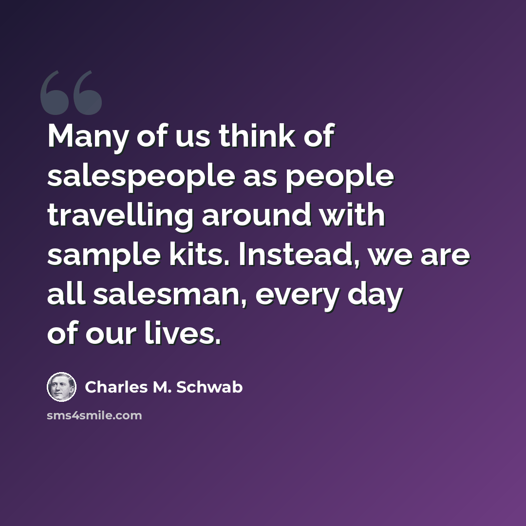 “Many of us think of salespeople as people travelling around with sample kits. Instead, we are all salesman, every day of our lives.” quote by Charles M. Schwab
