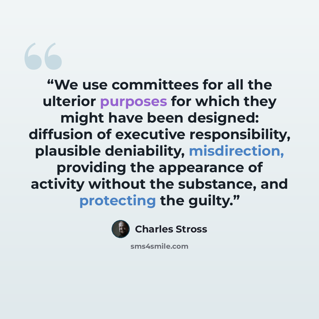 “We use committees for all the ulterior purposes for which they might have been designed: diffusion of executive responsibility, plausible deniability, misdirection, providing the appearance of activity without the substance, and protecting the guilty.” quote by Charles Stross