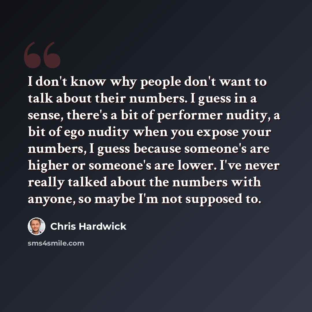 “I don't know why people don't want to talk about their numbers. I guess in a sense, there's a bit of performer nudity, a bit of ego nudity when you expose your numbers, I guess because someone's are higher or someone's are lower. I've never really talked about the numbers with anyone, so maybe I'm…” quote by Chris Hardwick