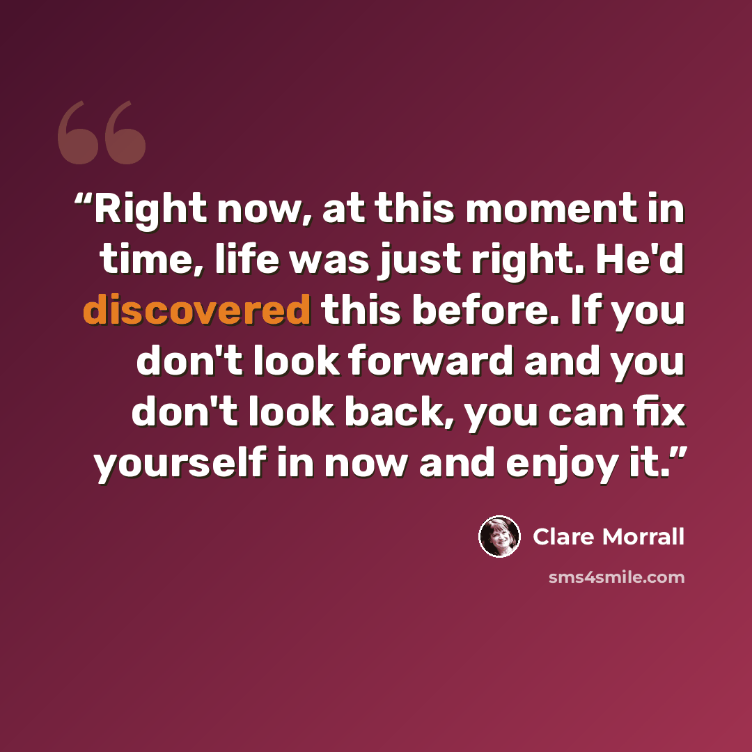 “Right now, at this moment in time, life was just right. He'd discovered this before. If you don't look forward and you don't look back, you can fix yourself in now and enjoy it.” quote by Clare Morrall