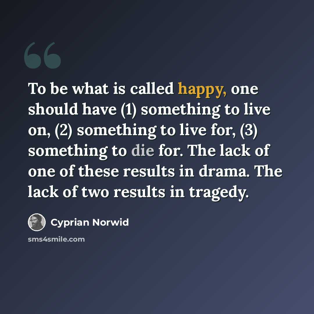 “To be what is called happy, one should have (1) something to live on, (2) something to live for, (3) something to die for. The lack of one of these results in drama. The lack of two results in tragedy.” quote by Cyprian Norwid