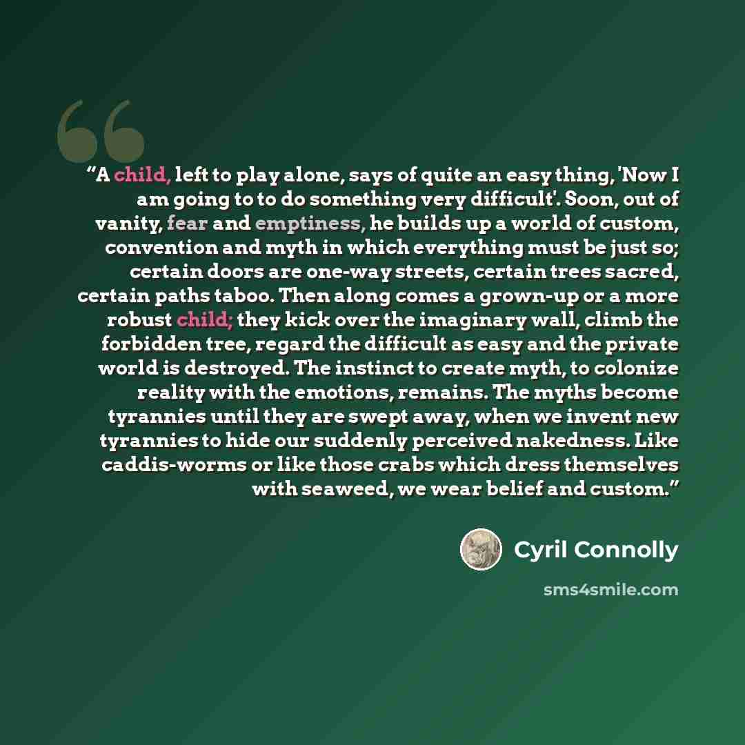 “A child, left to play alone, says of quite an easy thing, 'Now I am going to to do something very difficult'. Soon, out of vanity, fear and emptiness, he builds up a world of custom, convention and myth in which everything must be just so; certain doors are one-way streets, certain trees sacred…” quote by Cyril Connolly