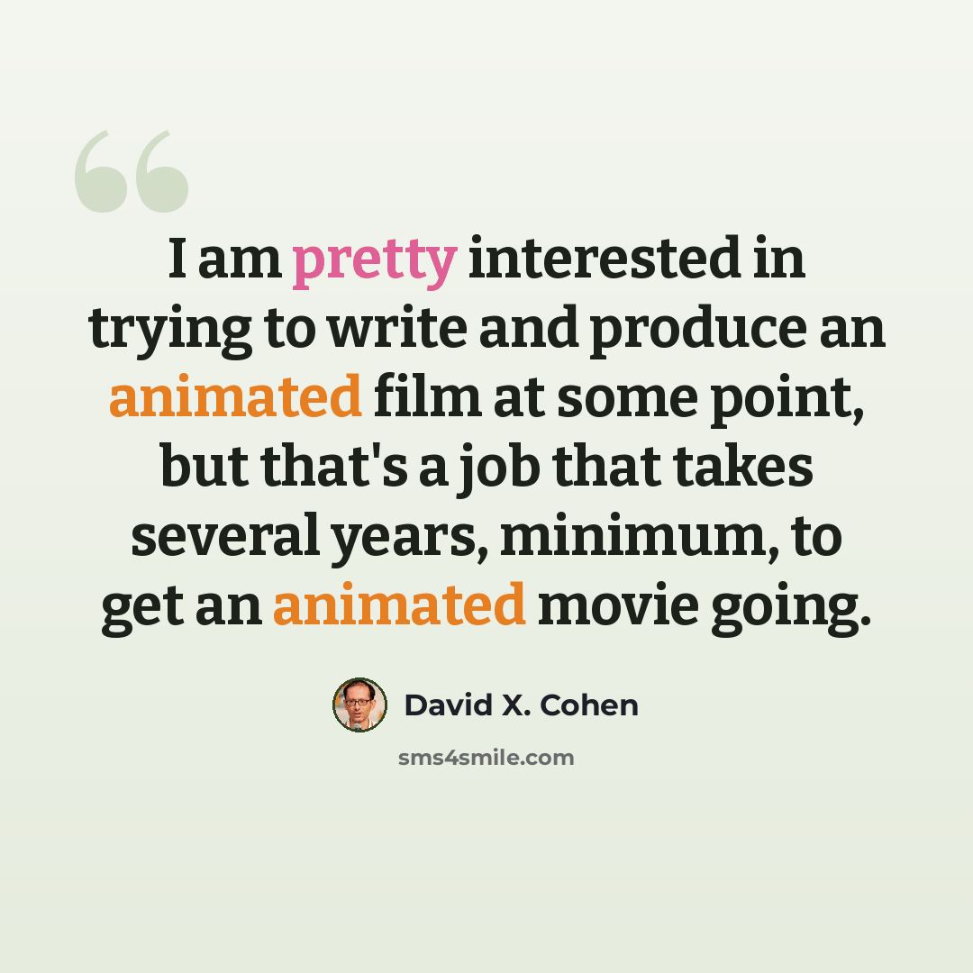 “I am pretty interested in trying to write and produce an animated film at some point, but that's a job that takes several years, minimum, to get an animated movie going.” quote by David X. Cohen