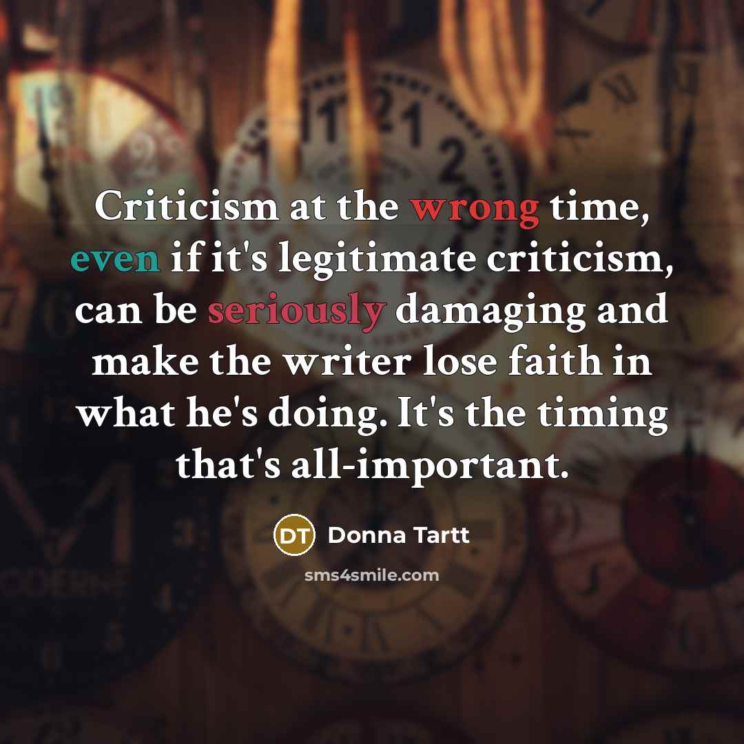 “Criticism at the wrong time, even if it's legitimate criticism, can be seriously damaging and make the writer lose faith in what he's doing. It's the timing that's all-important.” quote by Donna Tartt