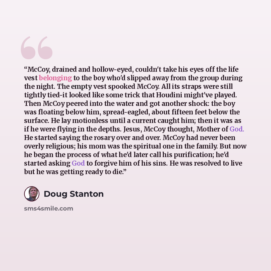 “McCoy, drained and hollow-eyed, couldn't take his eyes off the life vest belonging to the boy who'd slipped away from the group during the night. The empty vest spooked McCoy. All its straps were still tightly tied-it looked like some trick that Houdini might've played. Then McCoy peered into the…” quote by Doug Stanton