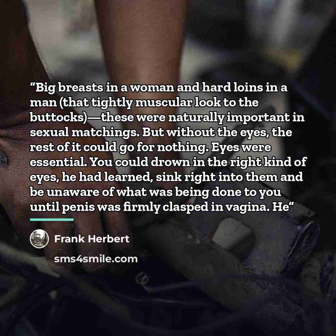 “Big breasts in a woman and hard loins in a man (that tightly muscular look to the buttocks)—these were naturally important in sexual matchings. But without the eyes, the rest of it could go for nothing. Eyes were essential. You could drown in the right kind of eyes, he had learned, sink right into…” quote by Frank Herbert