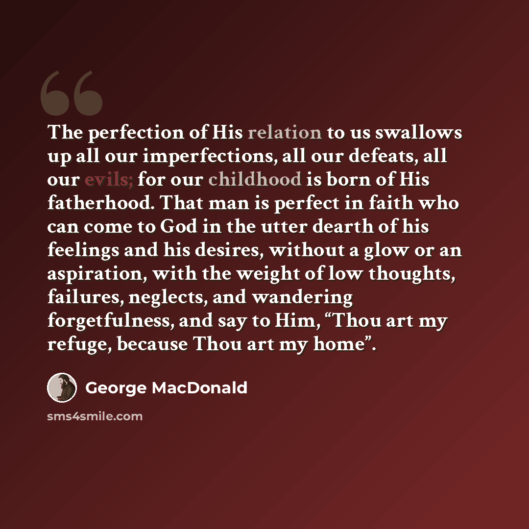 “The perfection of His relation to us swallows up all our imperfections, all our defeats, all our evils; for our childhood is born of His fatherhood. That man is perfect in faith who can come to God in the utter dearth of his feelings and his desires, without a glow or an aspiration, with the…” quote by George MacDonald