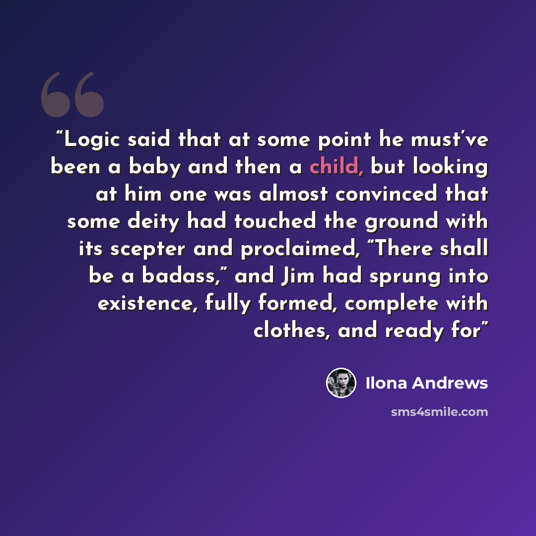 “Logic said that at some point he must’ve been a baby and then a child, but looking at him one was almost convinced that some deity had touched the ground with its scepter and proclaimed, “There shall be a badass,” and Jim had sprung into existence, fully formed, complete with clothes, and ready for” quote by Ilona Andrews