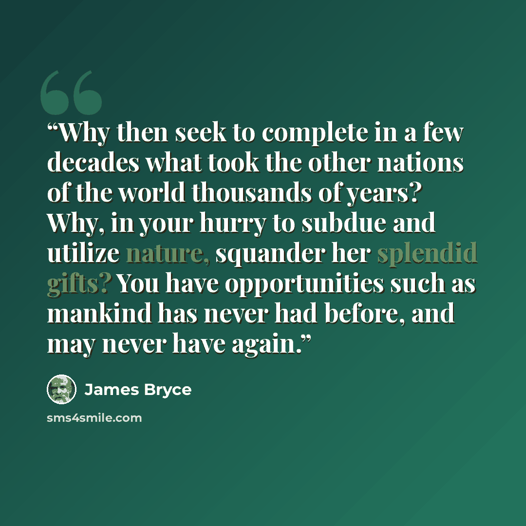 “Why then seek to complete in a few decades what took the other nations of the world thousands of years? Why, in your hurry to subdue and utilize nature, squander her splendid gifts? You have opportunities such as mankind has never had before, and may never have again.” quote by James Bryce