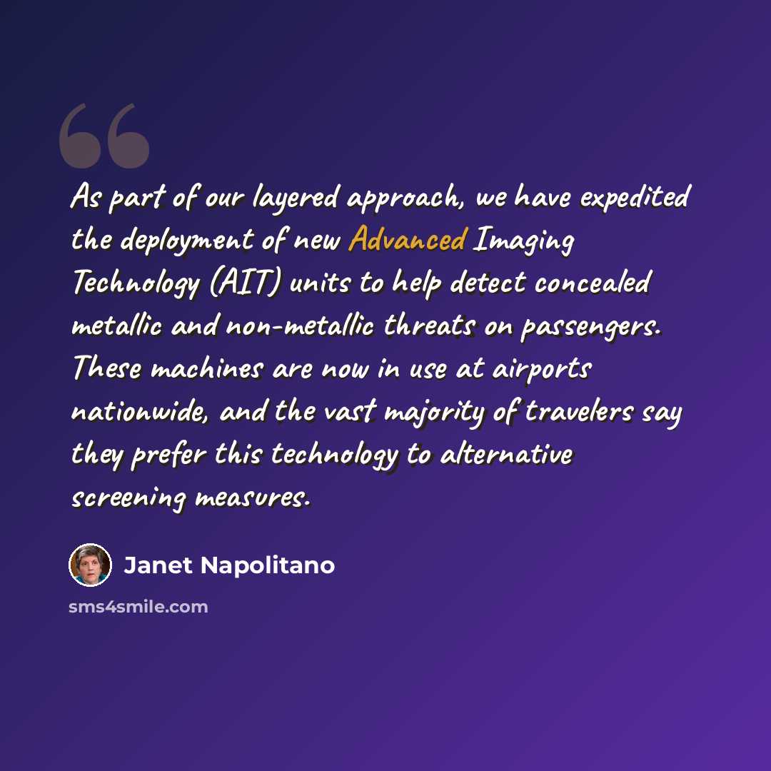 “As part of our layered approach, we have expedited the deployment of new Advanced Imaging Technology (AIT) units to help detect concealed metallic and non-metallic threats on passengers. These machines are now in use at airports nationwide, and the vast majority of travelers say they prefer this…” quote by Janet Napolitano