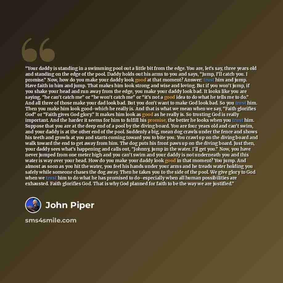 “Your daddy is standing in a swimming pool out a little bit from the edge. You are, let’s say, three years old and standing on the edge of the pool. Daddy holds out his arms to you and says, “Jump, I’ll catch you. I promise.” Now, how do you make your daddy look good at that moment? Answer: trust…” quote by John Piper
