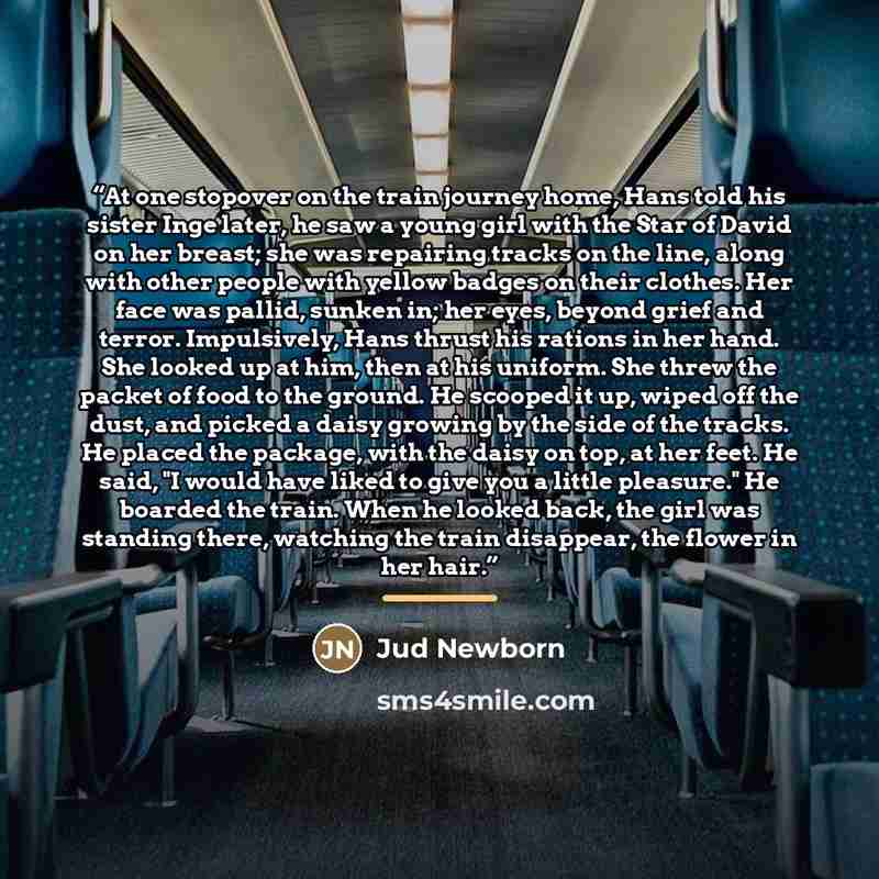 “At one stopover on the train journey home, Hans told his sister Inge later, he saw a young girl with the Star of David on her breast; she was repairing tracks on the line, along with other people with yellow badges on their clothes. Her face was pallid, sunken in; her eyes, beyond grief and…” quote by Jud Newborn