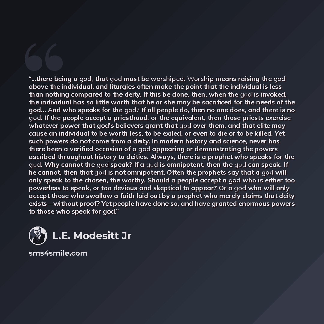 “...there being a god, that god must be worshiped. Worship means raising the god above the individual, and liturgies often make the point that the individual is less than nothing compared to the deity. If this be done, then, when the god is invoked, the individual has so little worth that he or she…” quote by L.E. Modesitt Jr