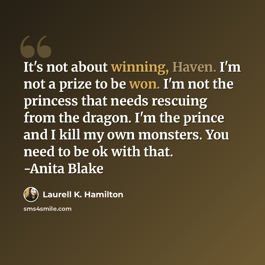 “It's not about winning, Haven. I'm not a prize to be won. I'm not the princess that needs rescuing from the dragon. I'm the prince and I kill my own monsters. You need to be ok with that. -Anita Blake” quote by Laurell K. Hamilton