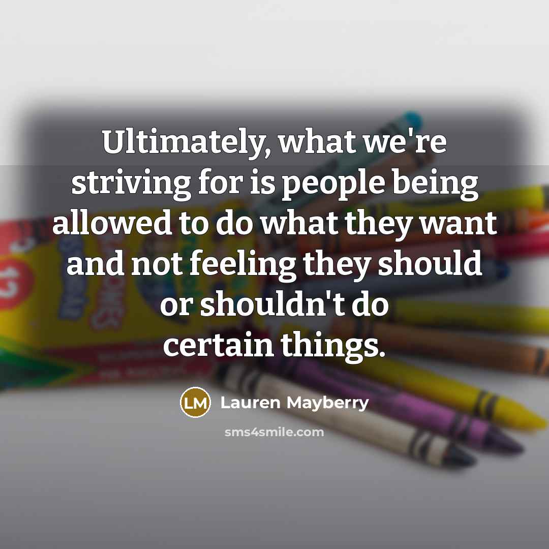 “Ultimately, what we're striving for is people being allowed to do what they want and not feeling they should or shouldn't do certain things.” quote by Lauren Mayberry