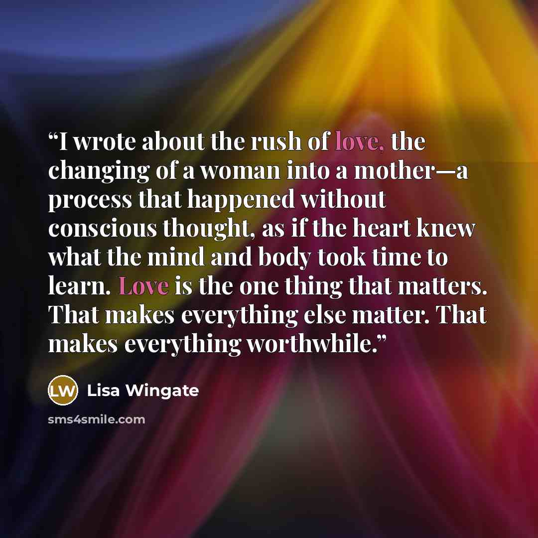 “I wrote about the rush of love, the changing of a woman into a mother—a process that happened without conscious thought, as if the heart knew what the mind and body took time to learn. Love is the one thing that matters. That makes everything else matter. That makes everything worthwhile.” quote by Lisa Wingate