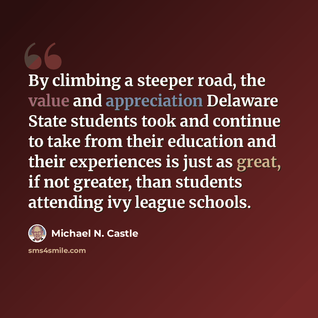 “By climbing a steeper road, the value and appreciation Delaware State students took and continue to take from their education and their experiences is just as great, if not greater, than students attending ivy league schools.” quote by Michael N. Castle