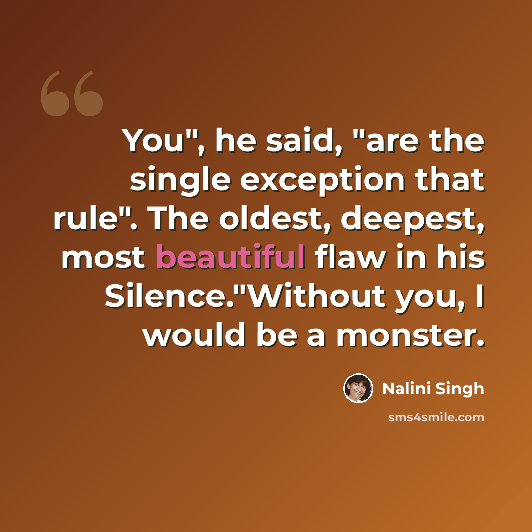 “You", he said, "are the single exception that rule". The oldest, deepest, most beautiful flaw in his Silence."Without you, I would be a monster.” quote by Nalini Singh