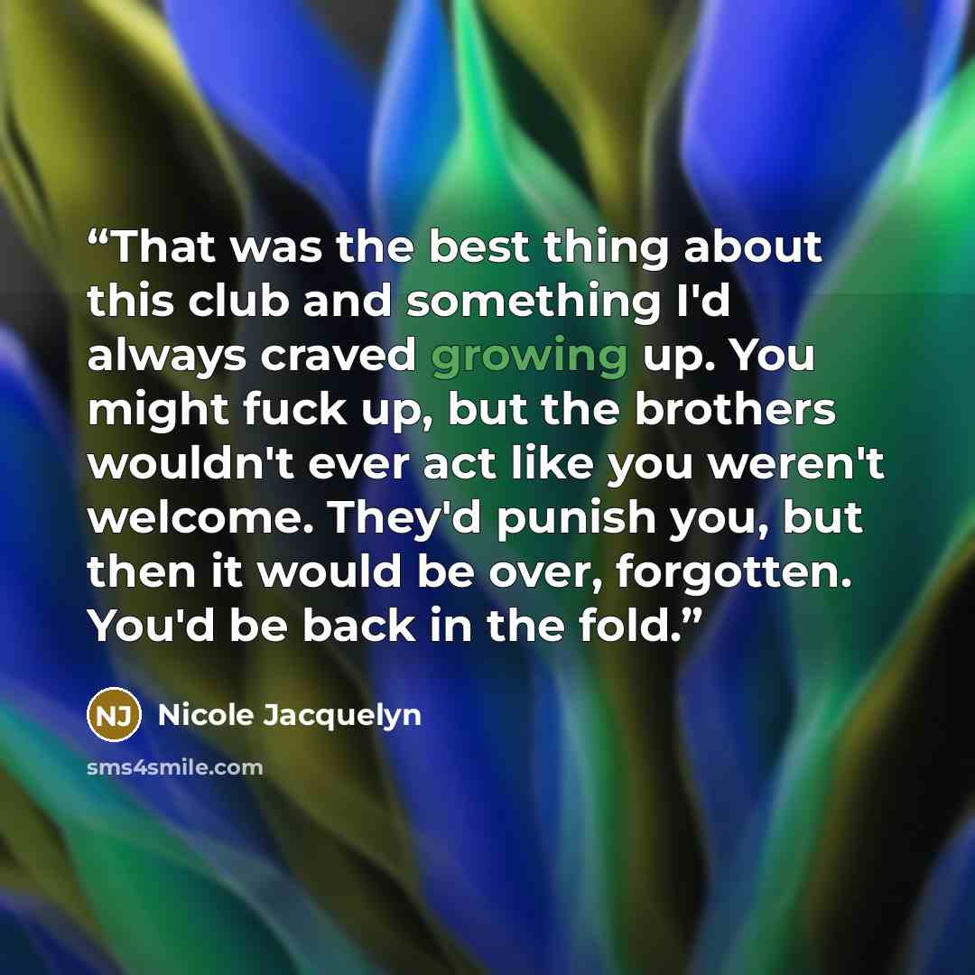 “That was the best thing about this club and something I'd always craved growing up. You might fuck up, but the brothers wouldn't ever act like you weren't welcome. They'd punish you, but then it would be over, forgotten. You'd be back in the fold.” quote by Nicole Jacquelyn