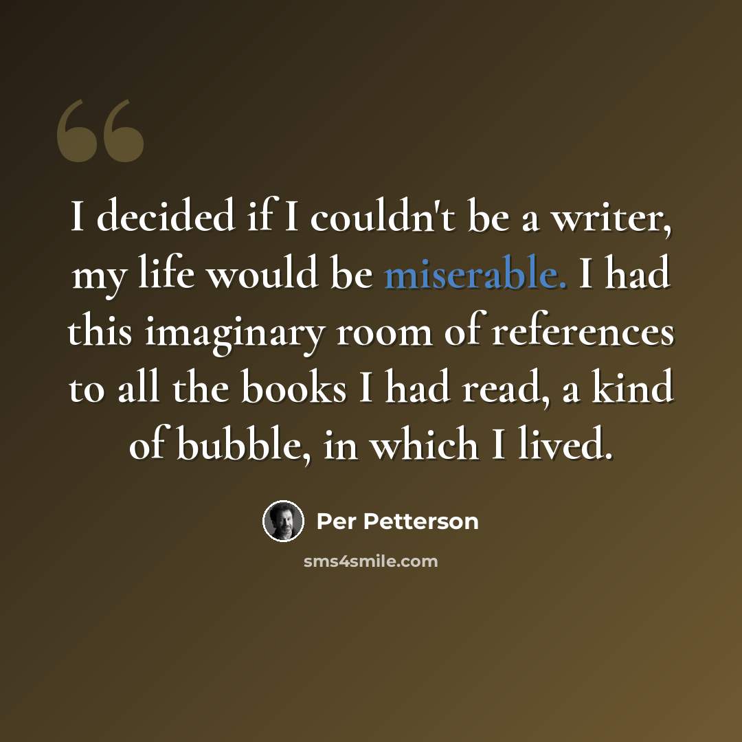 “I decided if I couldn't be a writer, my life would be miserable. I had this imaginary room of references to all the books I had read, a kind of bubble, in which I lived.” quote by Per Petterson