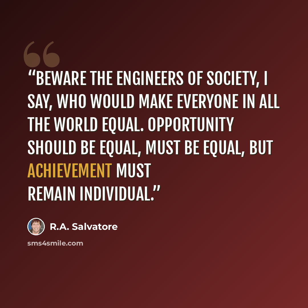 “Beware the engineers of society, I say, who would make everyone in all the world equal. Opportunity should be equal, must be equal, but achievement must remain individual.” quote by R.A. Salvatore