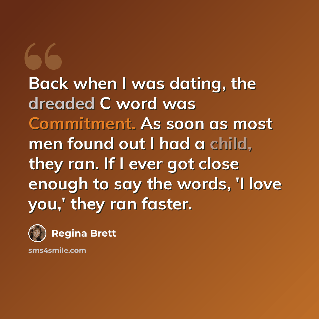 “Back when I was dating, the dreaded C word was Commitment. As soon as most men found out I had a child, they ran. If I ever got close enough to say the words, 'I love you,' they ran faster.” quote by Regina Brett