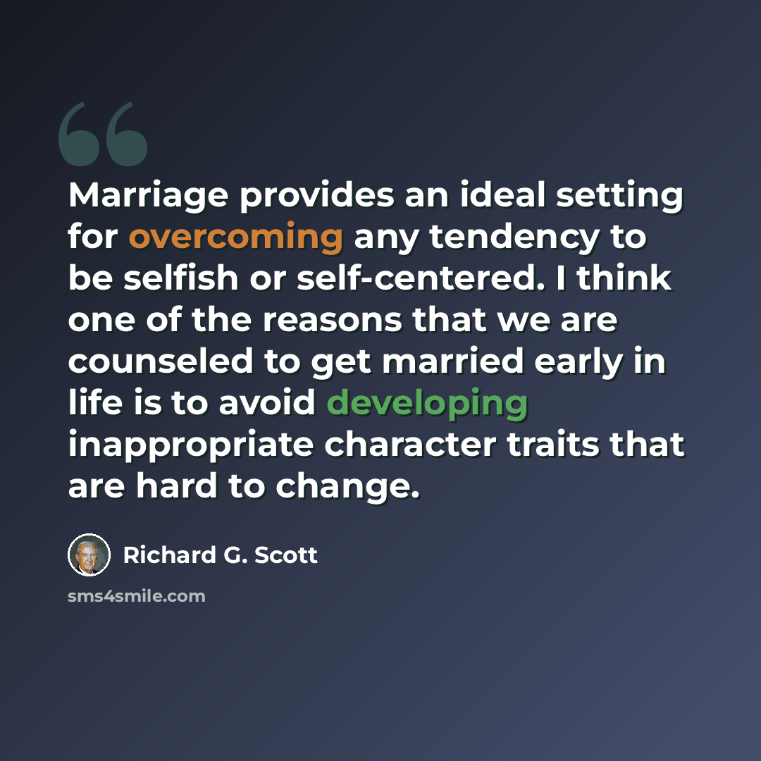 “Marriage provides an ideal setting for overcoming any tendency to be selfish or self-centered. I think one of the reasons that we are counseled to get married early in life is to avoid developing inappropriate character traits that are hard to change.” quote by Richard G. Scott