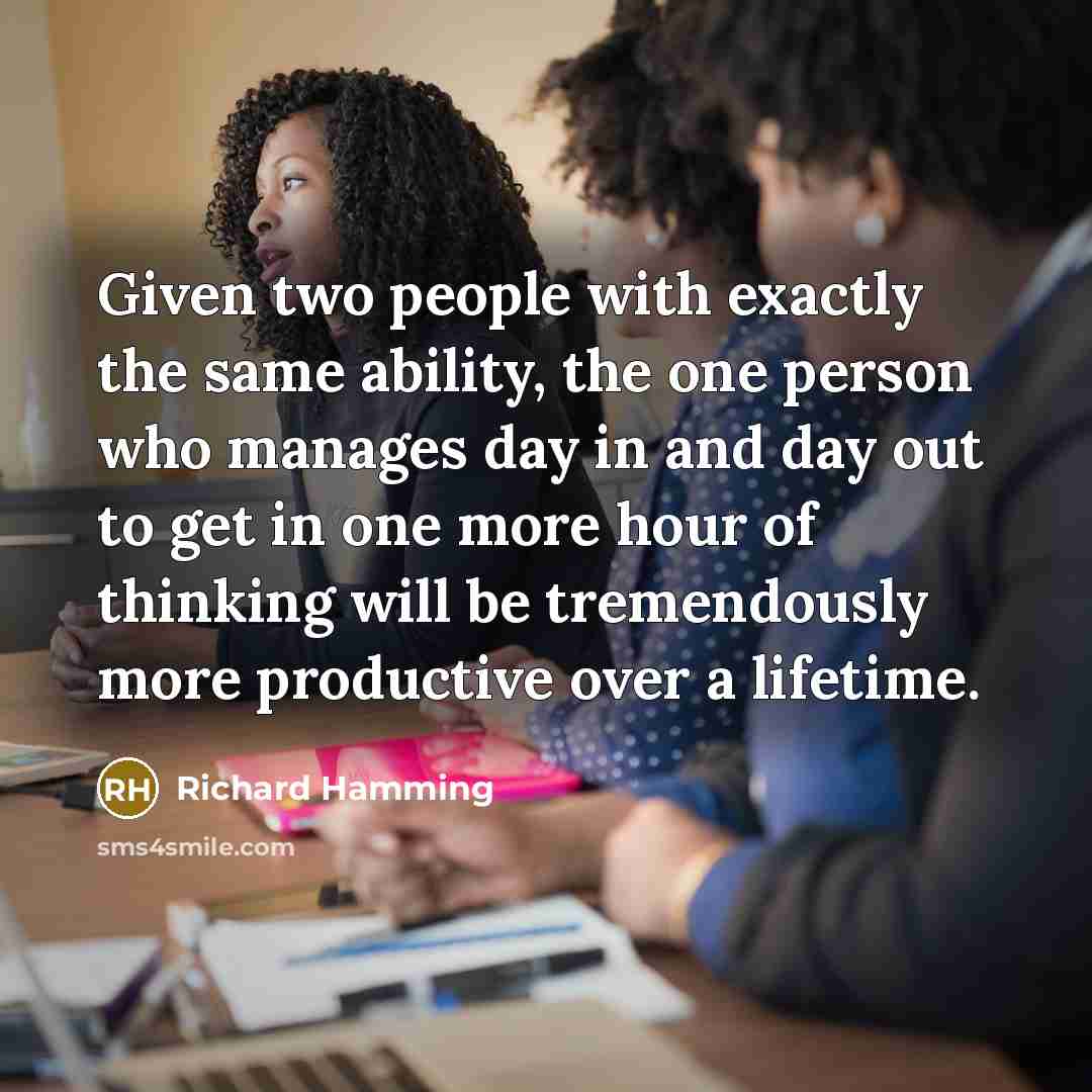 “Given two people with exactly the same ability, the one person who manages day in and day out to get in one more hour of thinking will be tremendously more productive over a lifetime.” quote by Richard Hamming