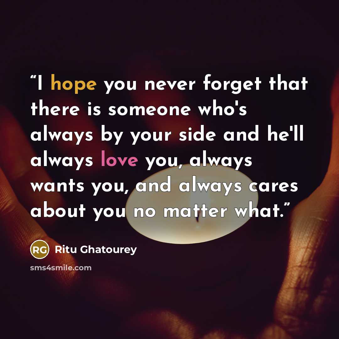 “I hope you never forget that there is someone who's always by your side and he'll always love you, always wants you, and always cares about you no matter what.” quote by Ritu Ghatourey