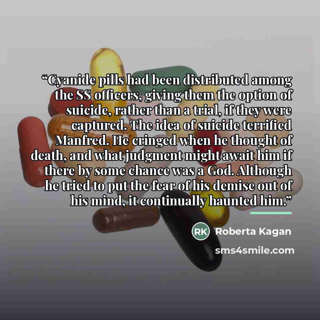“Cyanide pills had been distributed among the SS officers, giving them the option of suicide, rather than a trial, if they were captured. The idea of suicide terrified Manfred. He cringed when he thought of death, and what judgment might await him if there by some chance was a God. Although he…” quote by Roberta Kagan