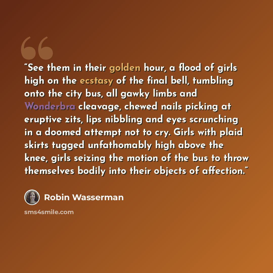 “See them in their golden hour, a flood of girls high on the ecstasy of the final bell, tumbling onto the city bus, all gawky limbs and Wonderbra cleavage, chewed nails picking at eruptive zits, lips nibbling and eyes scrunching in a doomed attempt not to cry. Girls with plaid skirts tugged…” quote by Robin Wasserman