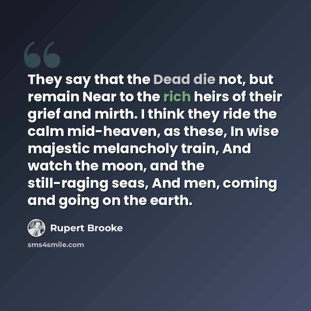 “They say that the Dead die not, but remain Near to the rich heirs of their grief and mirth. I think they ride the calm mid-heaven, as these, In wise majestic melancholy train, And watch the moon, and the still-raging seas, And men, coming and going on the earth.” quote by Rupert Brooke