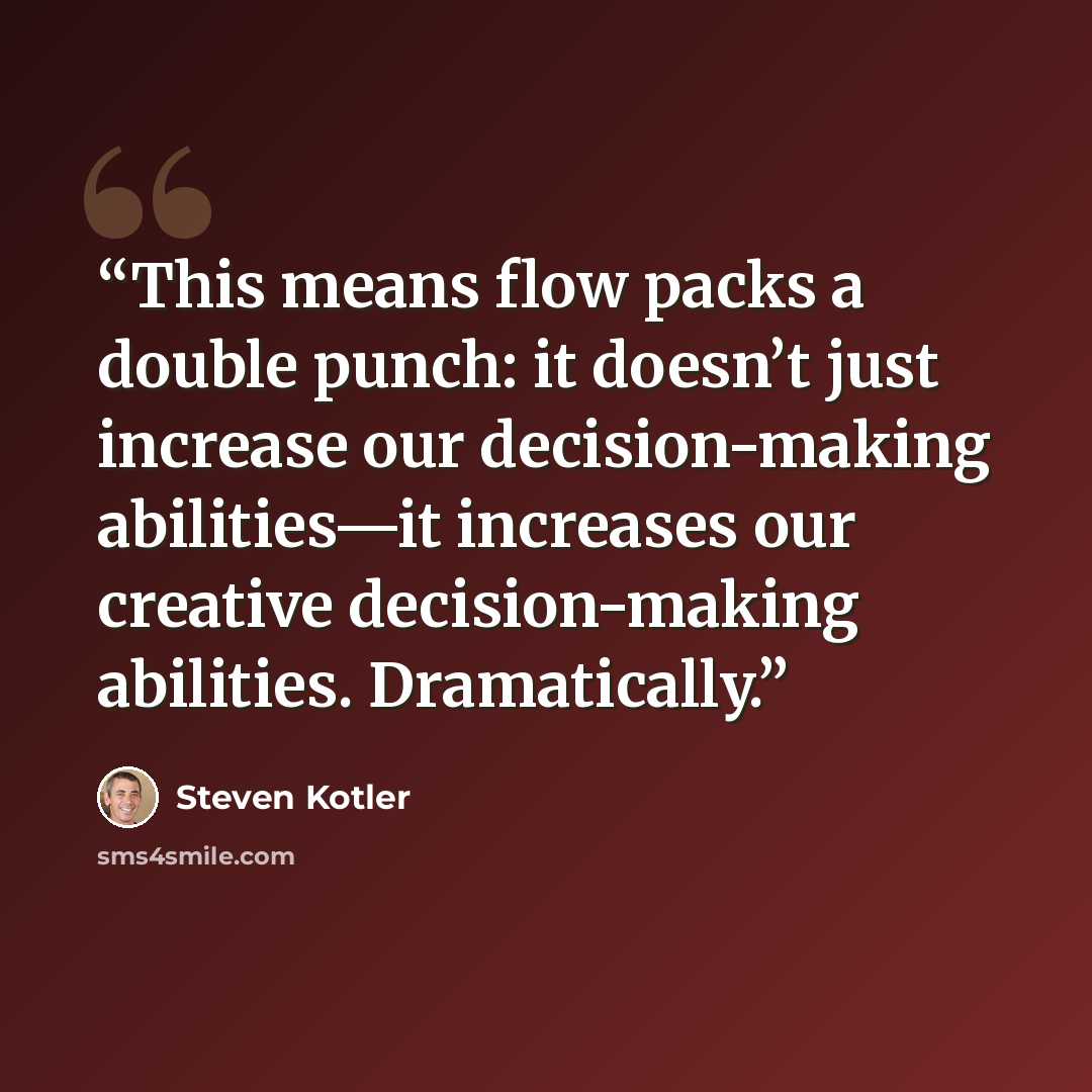 “This means flow packs a double punch: it doesn’t just increase our decision-making abilities—it increases our creative decision-making abilities. Dramatically.” quote by Steven Kotler