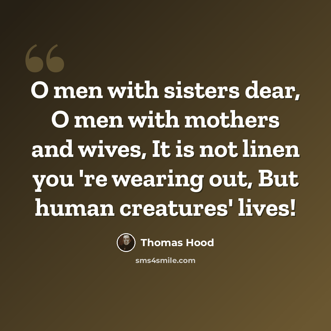 “O men with sisters dear, O men with mothers and wives, It is not linen you 're wearing out, But human creatures' lives!” quote by Thomas Hood