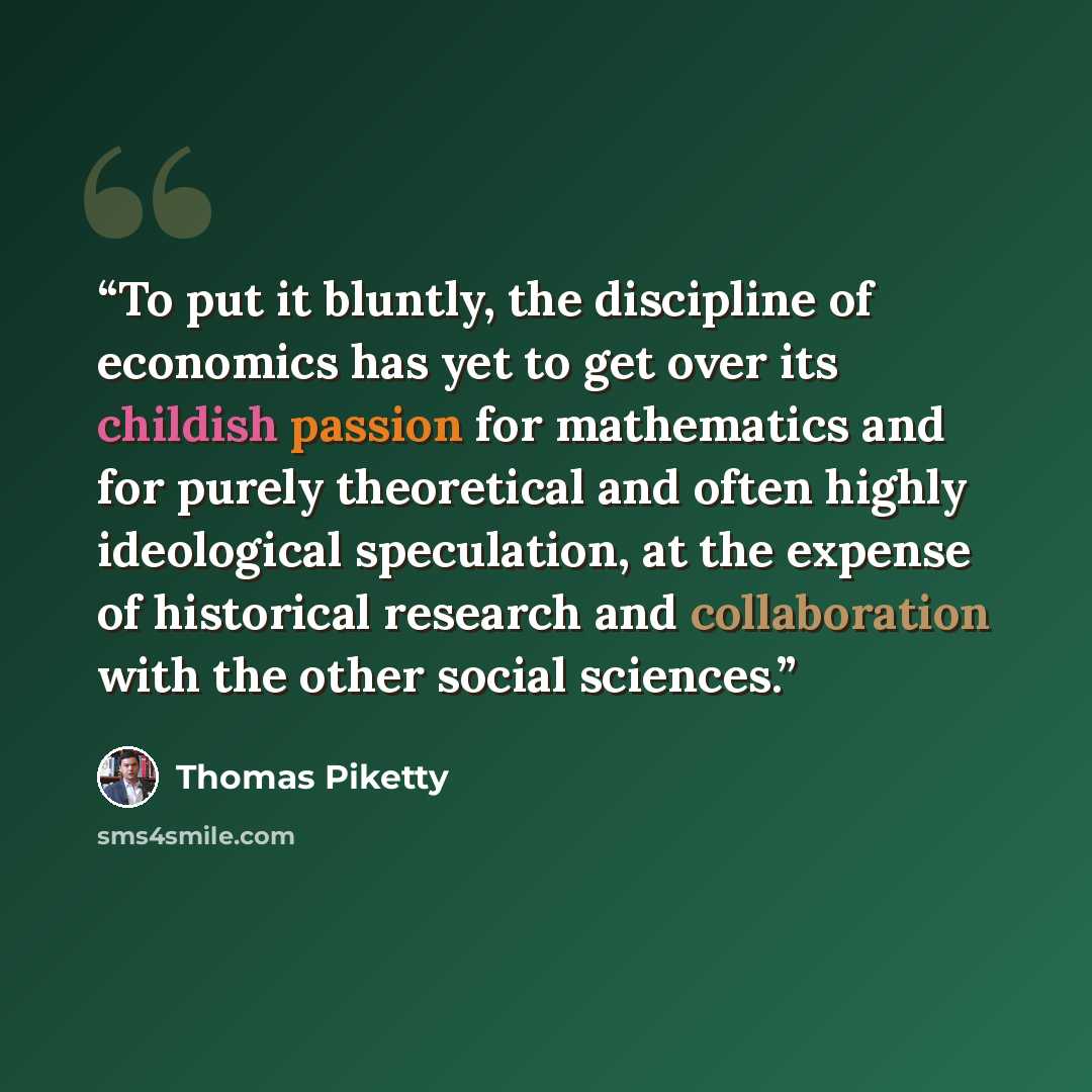 “To put it bluntly, the discipline of economics has yet to get over its childish passion for mathematics and for purely theoretical and often highly ideological speculation, at the expense of historical research and collaboration with the other social sciences.” quote by Thomas Piketty