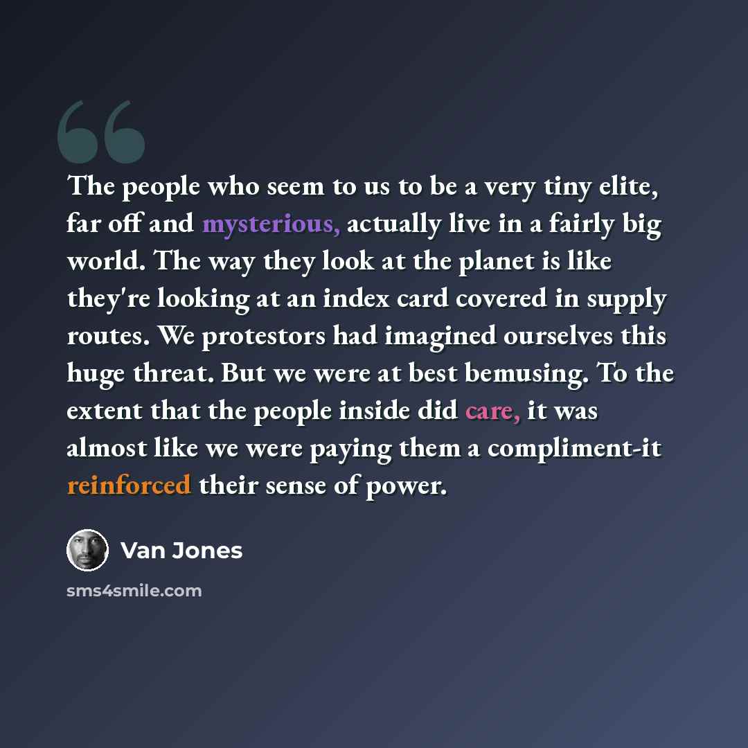 “The people who seem to us to be a very tiny elite, far off and mysterious, actually live in a fairly big world. The way they look at the planet is like they're looking at an index card covered in supply routes. We protestors had imagined ourselves this huge threat. But we were at best bemusing. To…” quote by Van Jones