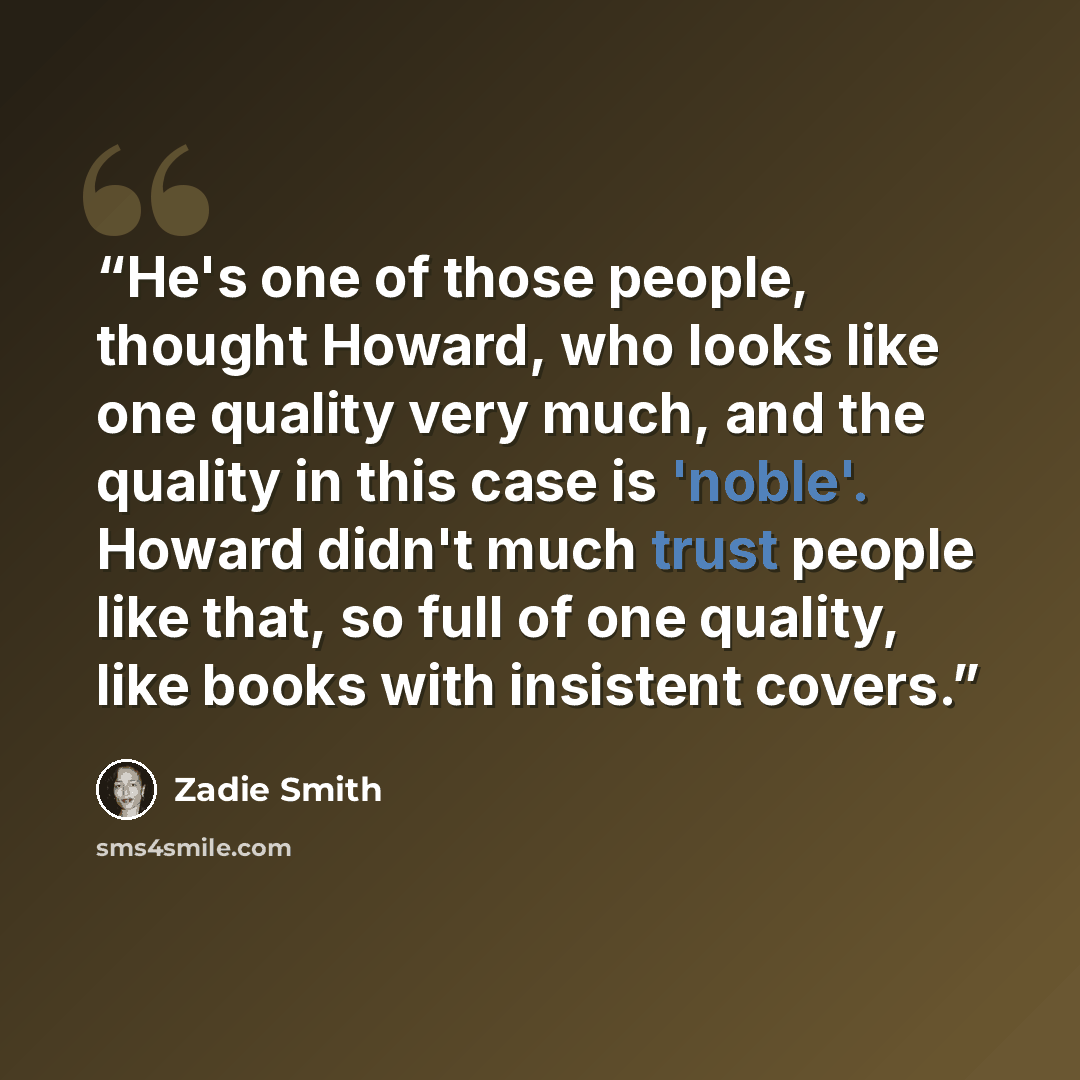 “He's one of those people, thought Howard, who looks like one quality very much, and the quality in this case is 'noble'. Howard didn't much trust people like that, so full of one quality, like books with insistent covers.” quote by Zadie Smith