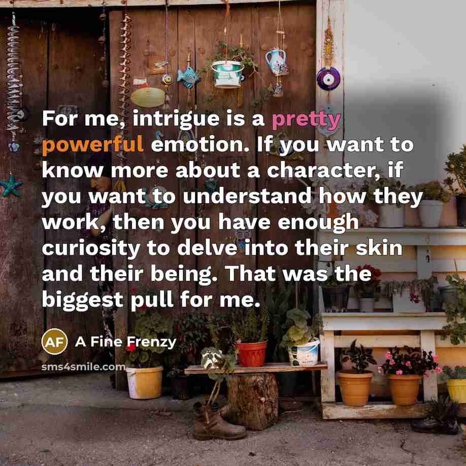 “For me, intrigue is a pretty powerful emotion. If you want to know more about a character, if you want to understand how they work, then you have enough curiosity to delve into their skin and their being. That was the biggest pull for me.” quote by A Fine Frenzy