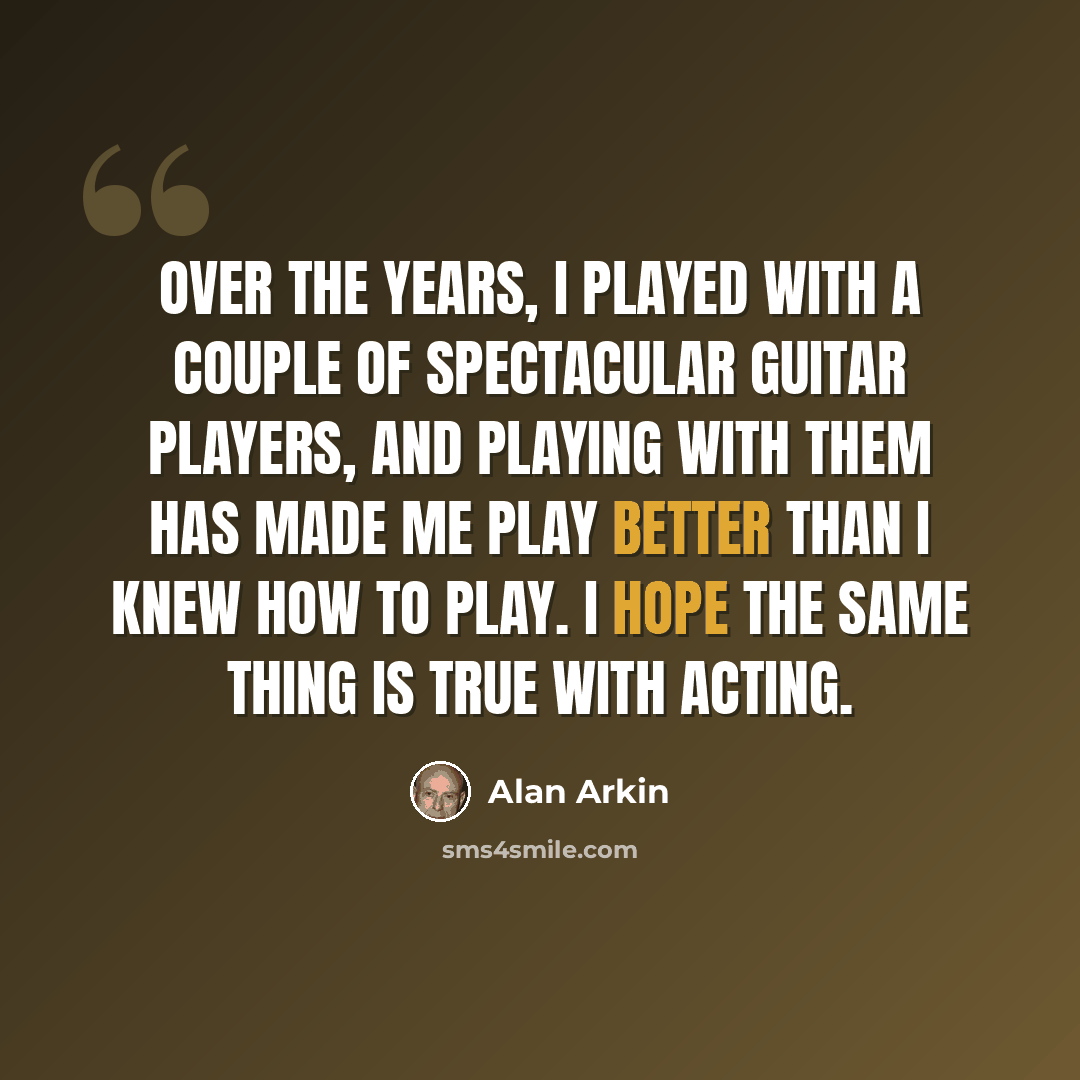“Over the years, I played with a couple of spectacular guitar players, and playing with them has made me play better than I knew how to play. I hope the same thing is true with acting.” quote by Alan Arkin